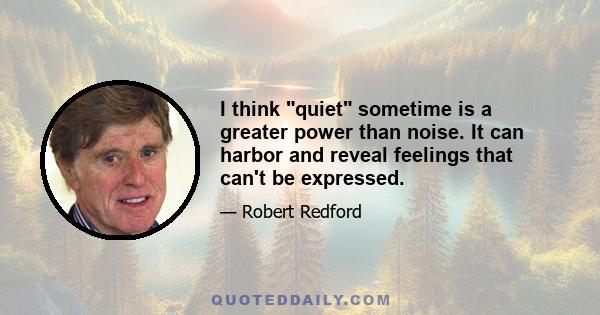 I think quiet sometime is a greater power than noise. It can harbor and reveal feelings that can't be expressed.