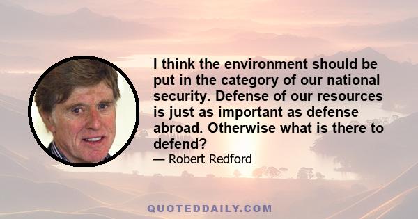 I think the environment should be put in the category of our national security. Defense of our resources is just as important as defense abroad. Otherwise what is there to defend?