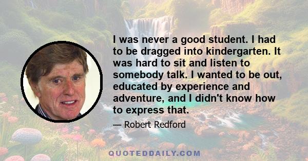 I was never a good student. I had to be dragged into kindergarten. It was hard to sit and listen to somebody talk. I wanted to be out, educated by experience and adventure, and I didn't know how to express that.