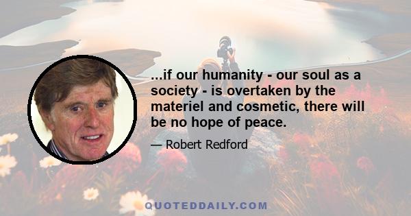 ...if our humanity - our soul as a society - is overtaken by the materiel and cosmetic, there will be no hope of peace.