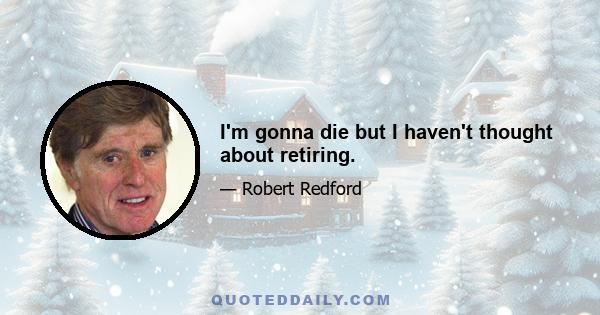 I'm gonna die but I haven't thought about retiring.