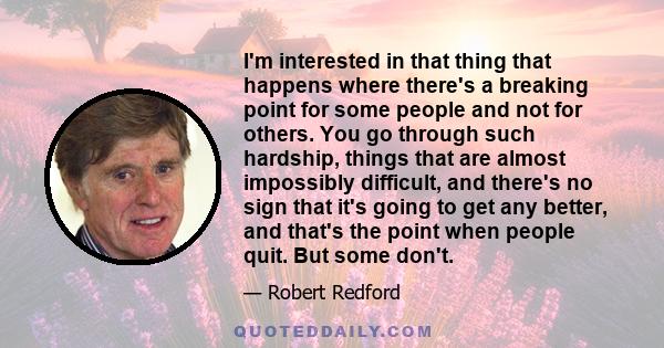 I'm interested in that thing that happens where there's a breaking point for some people and not for others. You go through such hardship, things that are almost impossibly difficult, and there's no sign that it's going 