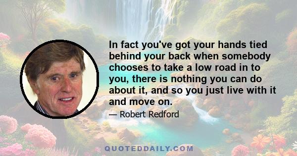 In fact you've got your hands tied behind your back when somebody chooses to take a low road in to you, there is nothing you can do about it, and so you just live with it and move on.