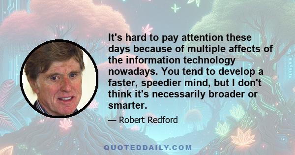 It's hard to pay attention these days because of multiple affects of the information technology nowadays. You tend to develop a faster, speedier mind, but I don't think it's necessarily broader or smarter.