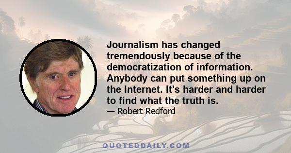 Journalism has changed tremendously because of the democratization of information. Anybody can put something up on the Internet. It's harder and harder to find what the truth is.