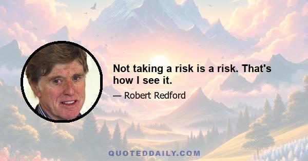 Not taking a risk is a risk. That's how I see it.