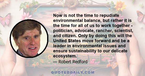 Now is not the time to repudiate environmental balance, but rather it is the time for all of us to work together - politician, advocate, rancher, scientist, and citizen. Only by doing this will the United States move