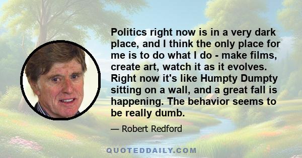 Politics right now is in a very dark place, and I think the only place for me is to do what I do - make films, create art, watch it as it evolves. Right now it's like Humpty Dumpty sitting on a wall, and a great fall is 