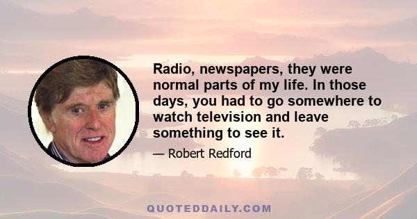 Radio, newspapers, they were normal parts of my life. In those days, you had to go somewhere to watch television and leave something to see it.