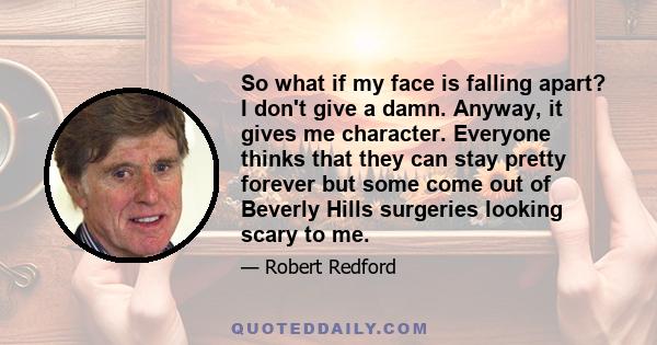 So what if my face is falling apart? I don't give a damn. Anyway, it gives me character. Everyone thinks that they can stay pretty forever but some come out of Beverly Hills surgeries looking scary to me.