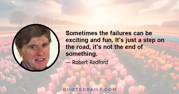 Sometimes the failures can be exciting and fun. It's just a step on the road, it's not the end of something.