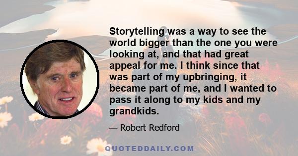 Storytelling was a way to see the world bigger than the one you were looking at, and that had great appeal for me. I think since that was part of my upbringing, it became part of me, and I wanted to pass it along to my