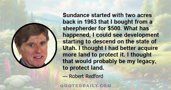 Sundance started with two acres back in 1963 that I bought from a sheepherder for $500. What has happened, I could see development starting to descend on the state of Utah. I thought I had better acquire more land to