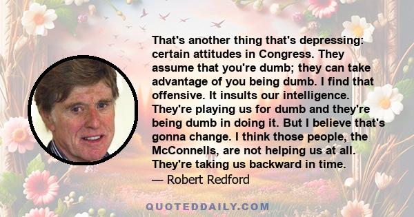 That's another thing that's depressing: certain attitudes in Congress. They assume that you're dumb; they can take advantage of you being dumb. I find that offensive. It insults our intelligence. They're playing us for