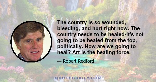 The country is so wounded, bleeding, and hurt right now. The country needs to be healed-it's not going to be healed from the top, politically. How are we going to heal? Art is the healing force.