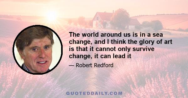 The world around us is in a sea change, and I think the glory of art is that it cannot only survive change, it can lead it