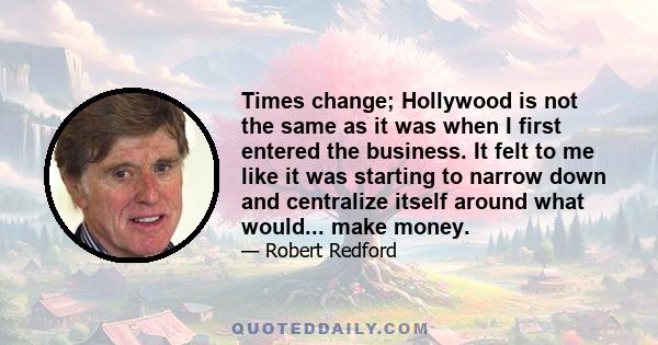 Times change; Hollywood is not the same as it was when I first entered the business. It felt to me like it was starting to narrow down and centralize itself around what would... make money.