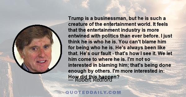 Trump is a businessman, but he is such a creature of the entertainment world. It feels that the entertainment industry is more entwined with politics than ever before. I just think he is who he is. You can't blame him