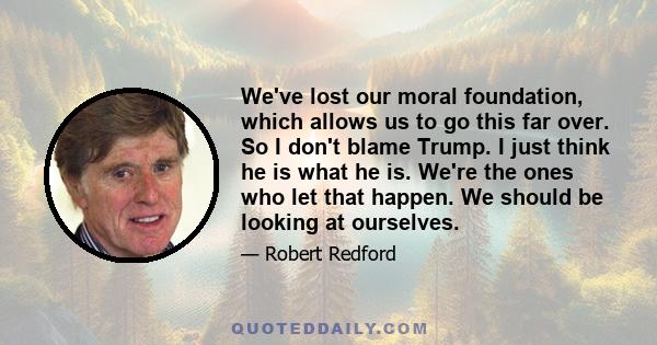 We've lost our moral foundation, which allows us to go this far over. So I don't blame Trump. I just think he is what he is. We're the ones who let that happen. We should be looking at ourselves.