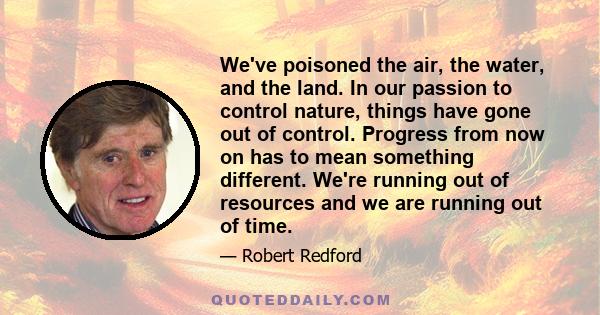 We've poisoned the air, the water, and the land. In our passion to control nature, things have gone out of control. Progress from now on has to mean something different. We're running out of resources and we are running 