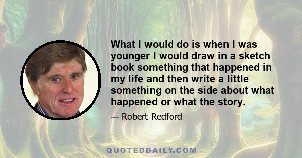 What I would do is when I was younger I would draw in a sketch book something that happened in my life and then write a little something on the side about what happened or what the story.