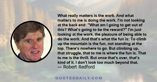 What really matters is the work. And what matters to me is doing the work. I'm not looking at the back end: What am I going to get out of this? What's going to be the reward? I'm just looking at the work, the pleasure