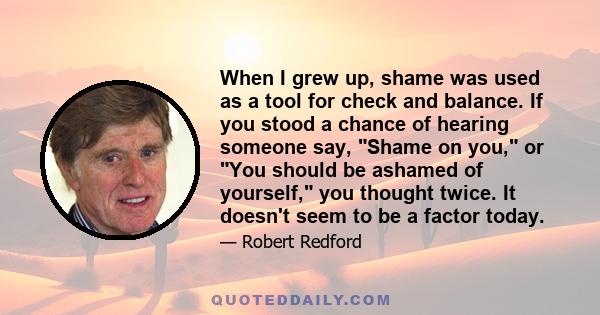 When I grew up, shame was used as a tool for check and balance. If you stood a chance of hearing someone say, Shame on you, or You should be ashamed of yourself, you thought twice. It doesn't seem to be a factor today.