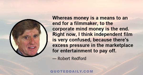 Whereas money is a means to an end for a filmmaker, to the corporate mind money is the end. Right now, I think independent film is very confused, because there's excess pressure in the marketplace for entertainment to