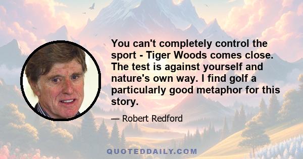 You can't completely control the sport - Tiger Woods comes close. The test is against yourself and nature's own way. I find golf a particularly good metaphor for this story.