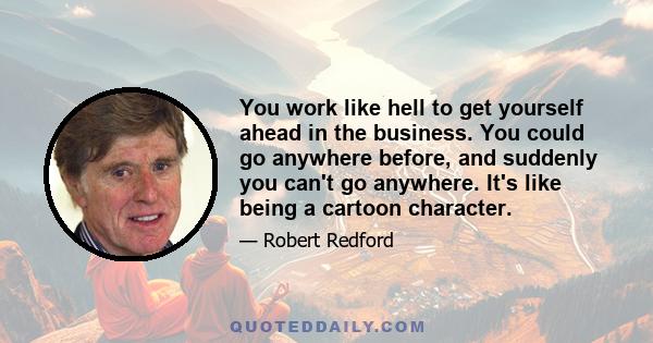 You work like hell to get yourself ahead in the business. You could go anywhere before, and suddenly you can't go anywhere. It's like being a cartoon character.