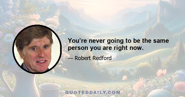 You’re never going to be the same person you are right now.