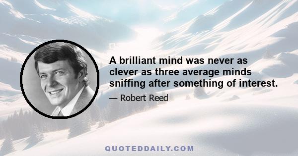 A brilliant mind was never as clever as three average minds sniffing after something of interest.