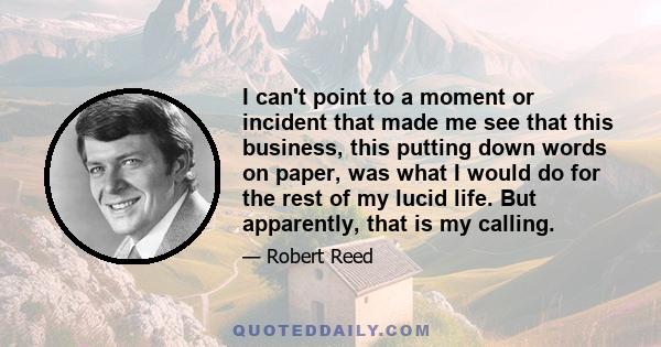 I can't point to a moment or incident that made me see that this business, this putting down words on paper, was what I would do for the rest of my lucid life. But apparently, that is my calling.