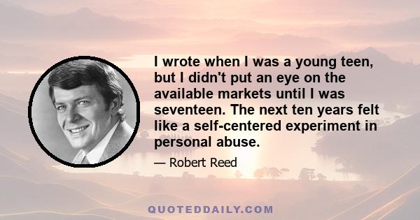 I wrote when I was a young teen, but I didn't put an eye on the available markets until I was seventeen. The next ten years felt like a self-centered experiment in personal abuse.