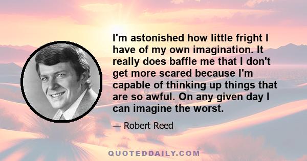 I'm astonished how little fright I have of my own imagination. It really does baffle me that I don't get more scared because I'm capable of thinking up things that are so awful. On any given day I can imagine the worst.