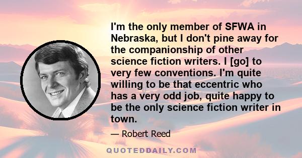 I'm the only member of SFWA in Nebraska, but I don't pine away for the companionship of other science fiction writers. I [go] to very few conventions. I'm quite willing to be that eccentric who has a very odd job, quite 