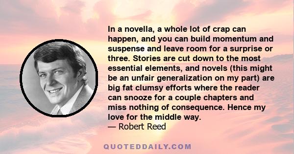 In a novella, a whole lot of crap can happen, and you can build momentum and suspense and leave room for a surprise or three. Stories are cut down to the most essential elements, and novels (this might be an unfair