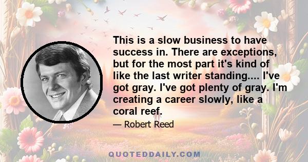 This is a slow business to have success in. There are exceptions, but for the most part it's kind of like the last writer standing.... I've got gray. I've got plenty of gray. I'm creating a career slowly, like a coral