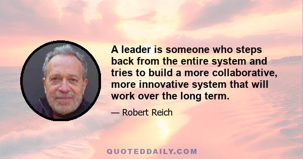 A leader is someone who steps back from the entire system and tries to build a more collaborative, more innovative system that will work over the long term.