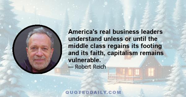 America's real business leaders understand unless or until the middle class regains its footing and its faith, capitalism remains vulnerable.