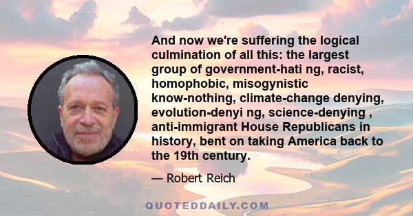 And now we're suffering the logical culmination of all this: the largest group of government-hati ng, racist, homophobic, misogynistic know-nothing, climate-change denying, evolution-denyi ng, science-denying ,