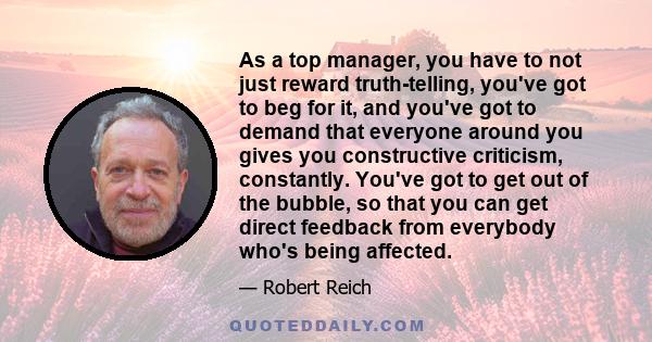 As a top manager, you have to not just reward truth-telling, you've got to beg for it, and you've got to demand that everyone around you gives you constructive criticism, constantly. You've got to get out of the bubble, 