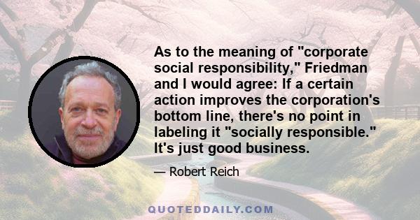 As to the meaning of corporate social responsibility, Friedman and I would agree: If a certain action improves the corporation's bottom line, there's no point in labeling it socially responsible. It's just good business.