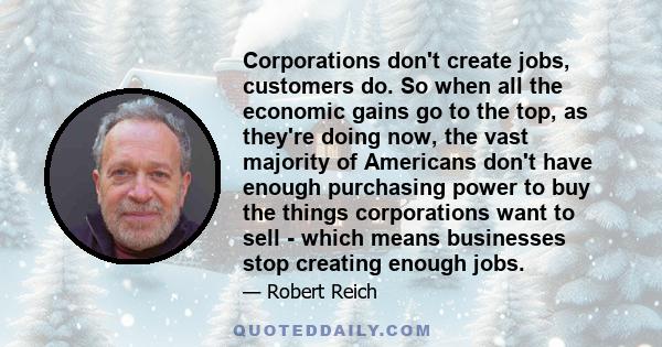 Corporations don't create jobs, customers do. So when all the economic gains go to the top, as they're doing now, the vast majority of Americans don't have enough purchasing power to buy the things corporations want to