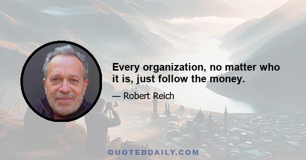 Every organization, no matter who it is, just follow the money.