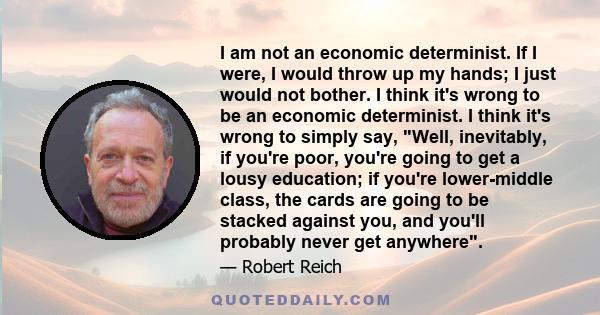 I am not an economic determinist. If I were, I would throw up my hands; I just would not bother. I think it's wrong to be an economic determinist. I think it's wrong to simply say, Well, inevitably, if you're poor,