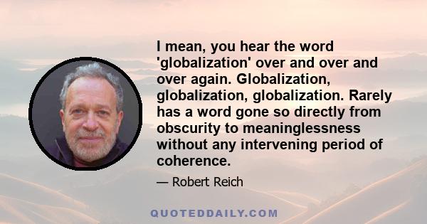 I mean, you hear the word 'globalization' over and over and over again. Globalization, globalization, globalization. Rarely has a word gone so directly from obscurity to meaninglessness without any intervening period of 