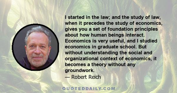 I started in the law; and the study of law, when it precedes the study of economics, gives you a set of foundation principles about how human beings interact. Economics is very useful, and I studied economics in