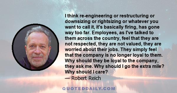 I think re-engineering or restructuring or downsizing or rightsizing or whatever you want to call it, it's basically firing, has gone way too far. Employees, as I've talked to them across the country, feel that they are 