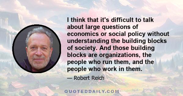 I think that it's difficult to talk about large questions of economics or social policy without understanding the building blocks of society. And those building blocks are organizations, the people who run them, and the 